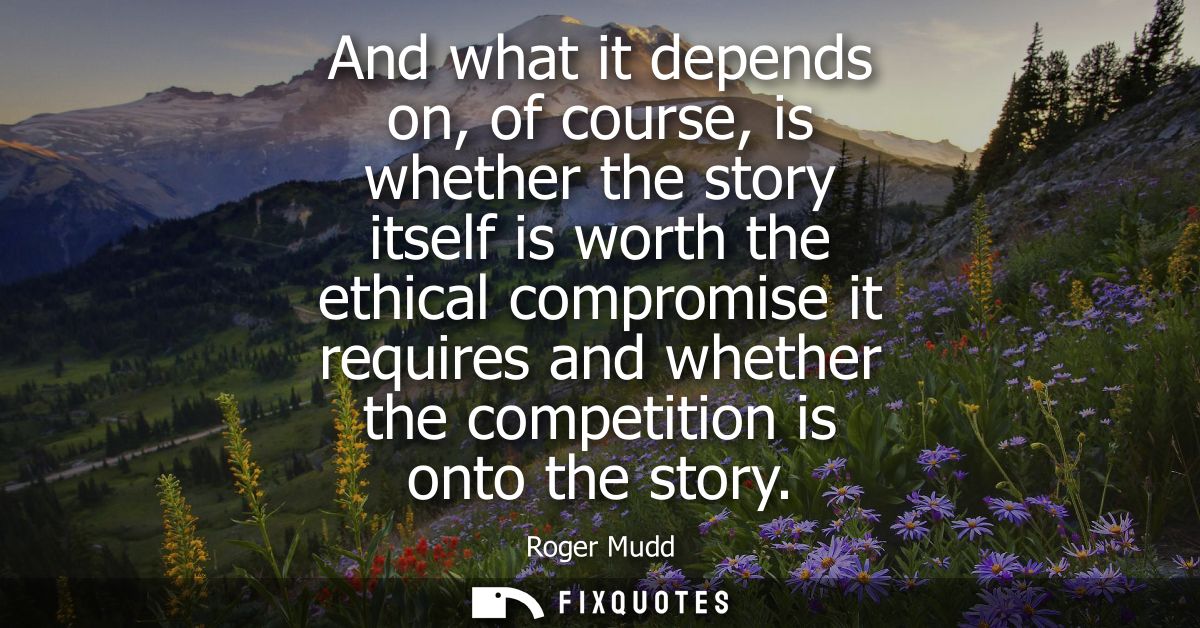 And what it depends on, of course, is whether the story itself is worth the ethical compromise it requires and whether t