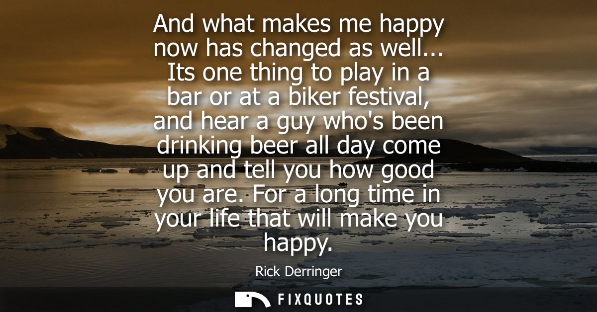 And what makes me happy now has changed as well... Its one thing to play in a bar or at a biker festival, and hear a guy