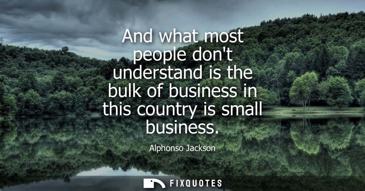 And what most people dont understand is the bulk of business in this country is small business