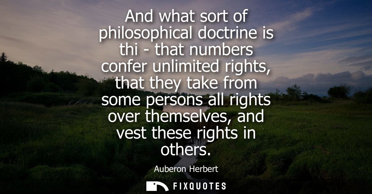 And what sort of philosophical doctrine is thi - that numbers confer unlimited rights, that they take from some persons 