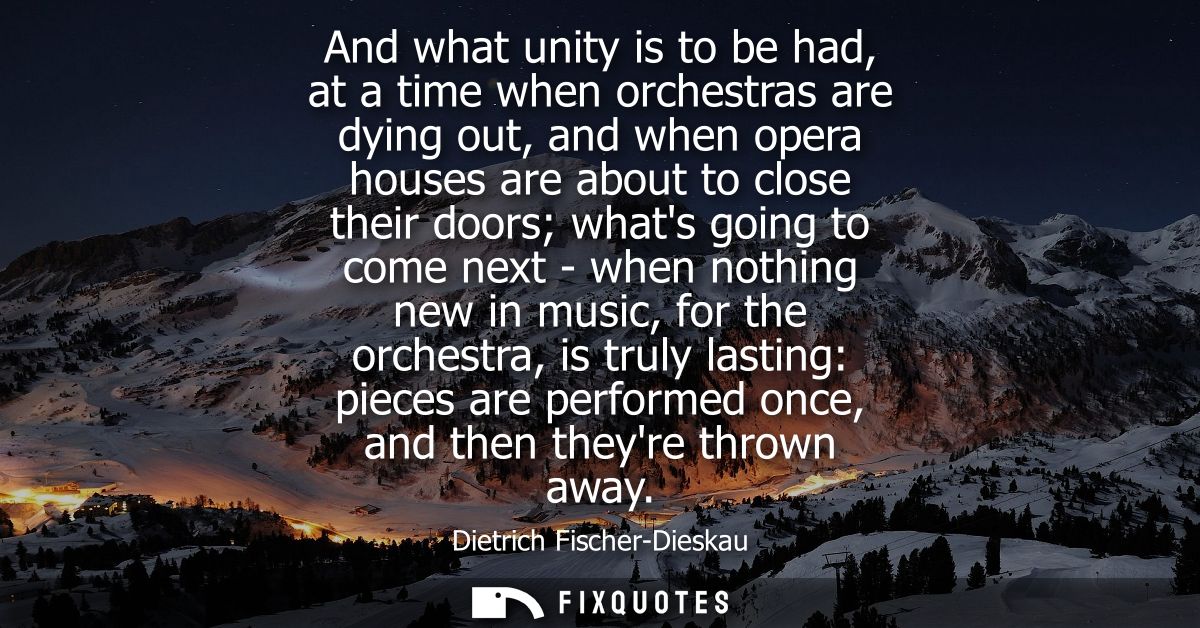 And what unity is to be had, at a time when orchestras are dying out, and when opera houses are about to close their doo