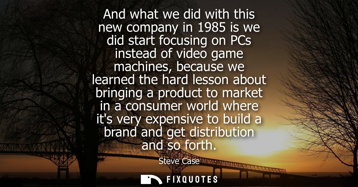And what we did with this new company in 1985 is we did start focusing on PCs instead of video game machines, because we