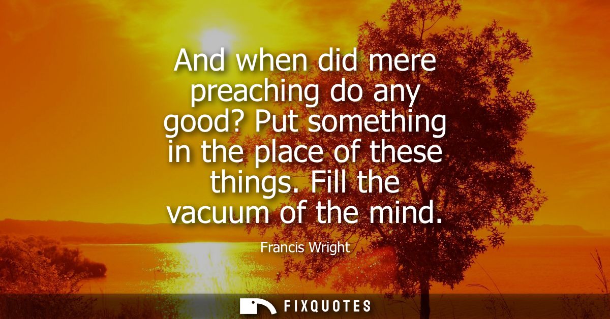 And when did mere preaching do any good? Put something in the place of these things. Fill the vacuum of the mind