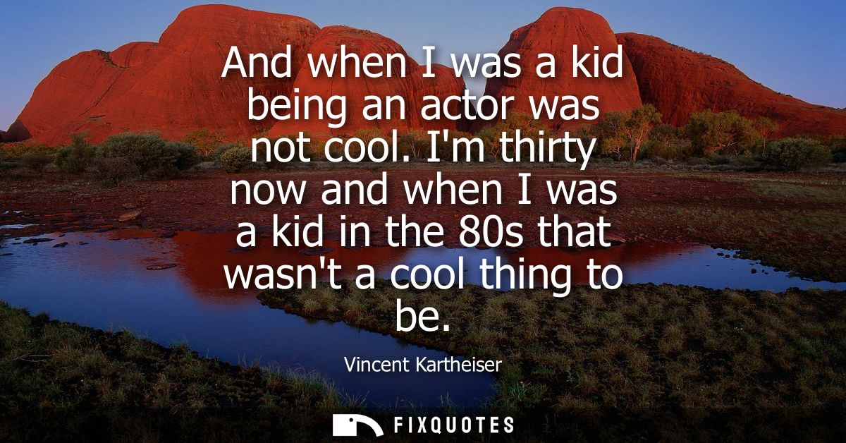 And when I was a kid being an actor was not cool. Im thirty now and when I was a kid in the 80s that wasnt a cool thing 