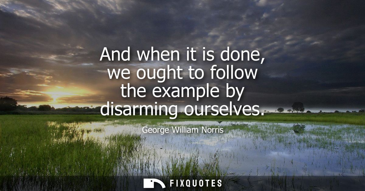 And when it is done, we ought to follow the example by disarming ourselves