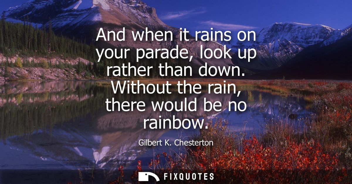 And when it rains on your parade, look up rather than down. Without the rain, there would be no rainbow