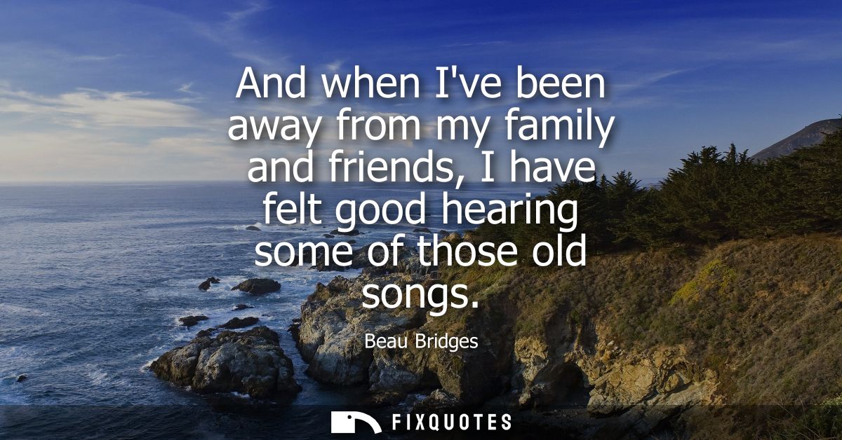 And when Ive been away from my family and friends, I have felt good hearing some of those old songs