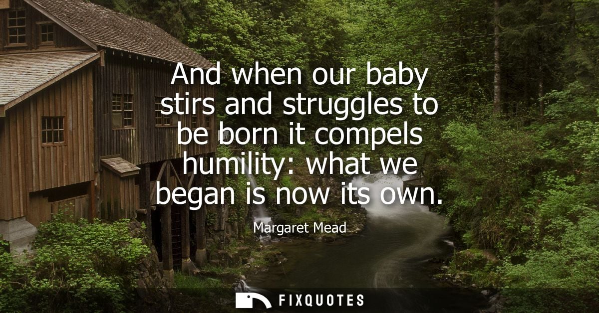 And when our baby stirs and struggles to be born it compels humility: what we began is now its own
