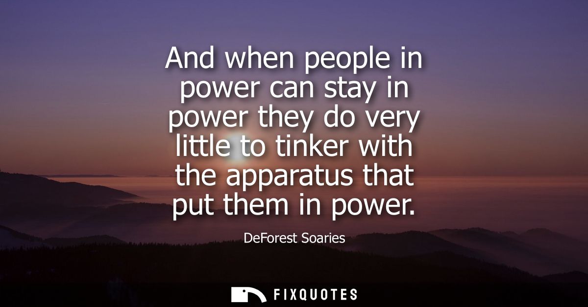 And when people in power can stay in power they do very little to tinker with the apparatus that put them in power