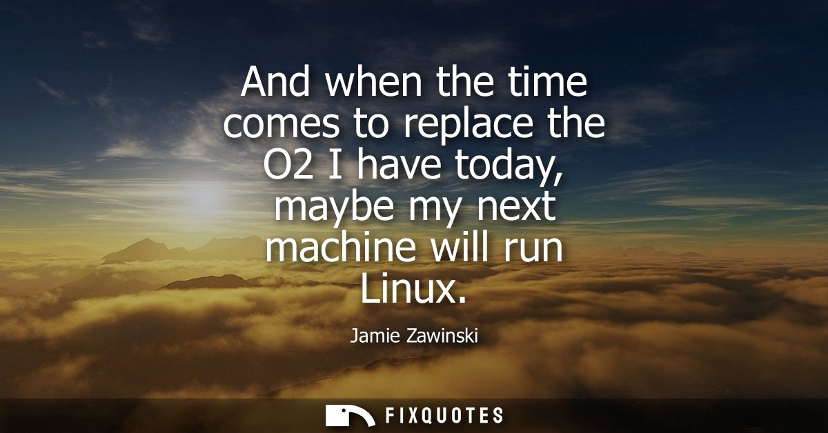 And when the time comes to replace the O2 I have today, maybe my next machine will run Linux