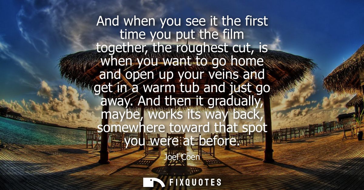 And when you see it the first time you put the film together, the roughest cut, is when you want to go home and open up 