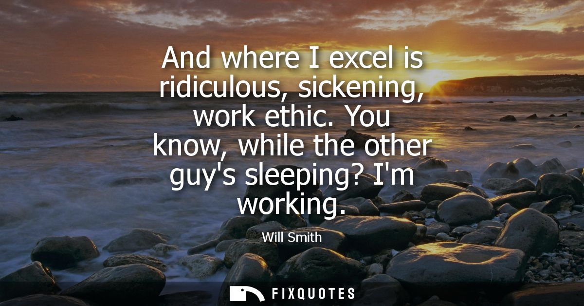 And where I excel is ridiculous, sickening, work ethic. You know, while the other guys sleeping? Im working