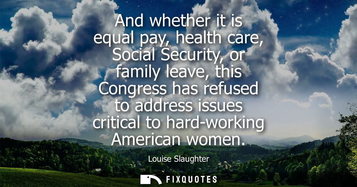 And whether it is equal pay, health care, Social Security, or family leave, this Congress has refused to address issues 