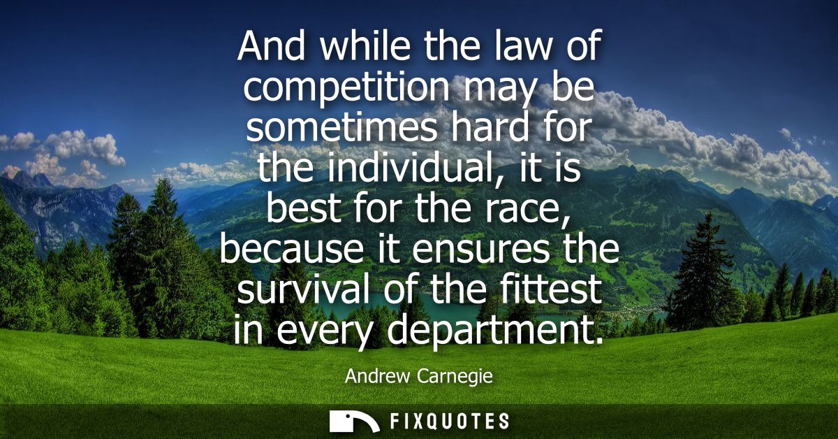 And while the law of competition may be sometimes hard for the individual, it is best for the race, because it ensures t