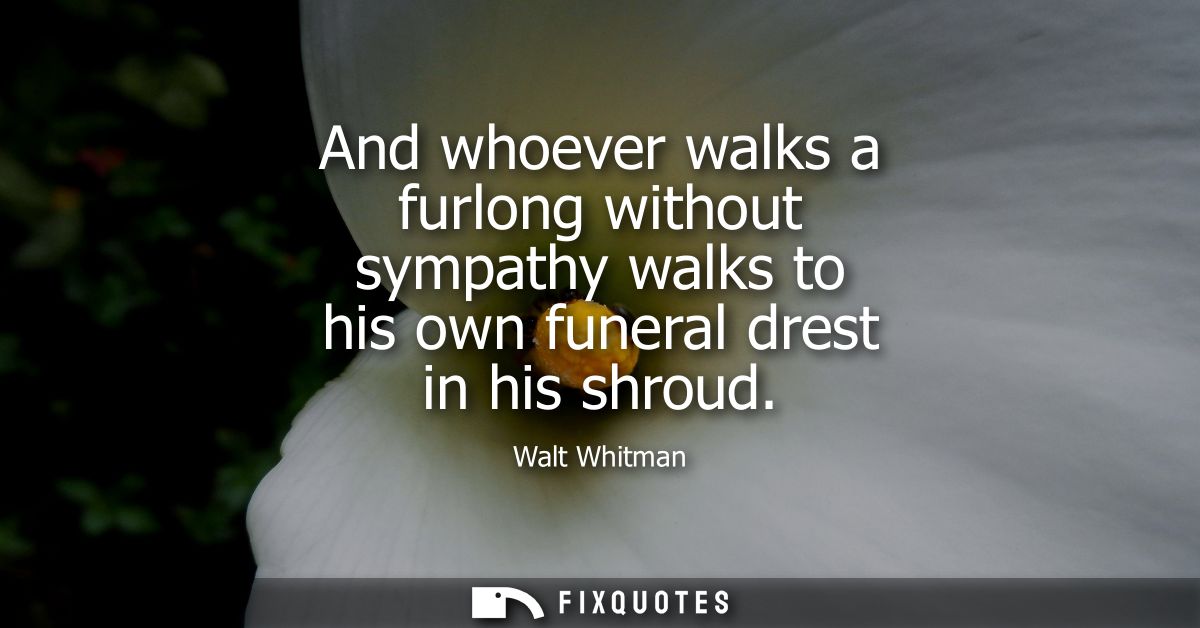 And whoever walks a furlong without sympathy walks to his own funeral drest in his shroud