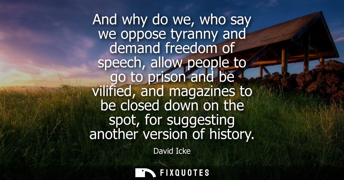 And why do we, who say we oppose tyranny and demand freedom of speech, allow people to go to prison and be vilified, and