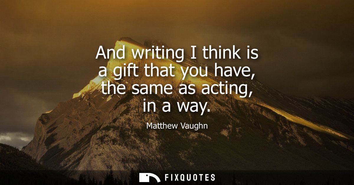 And writing I think is a gift that you have, the same as acting, in a way