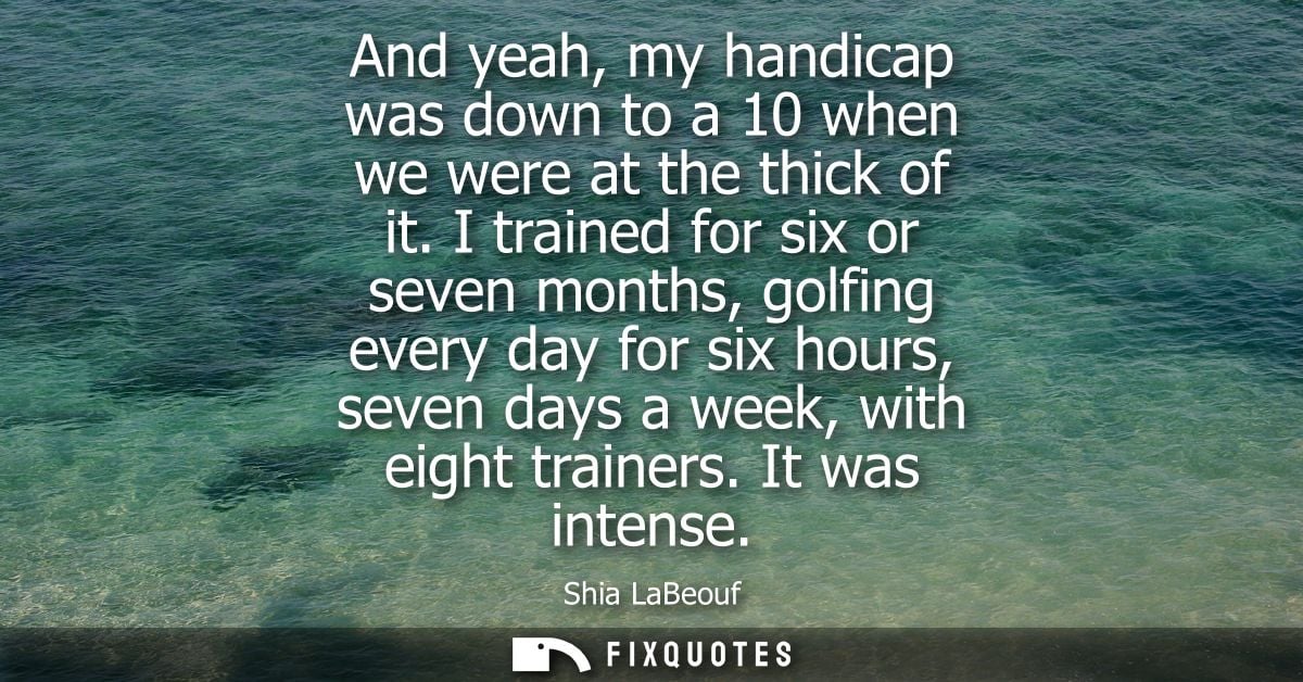 And yeah, my handicap was down to a 10 when we were at the thick of it. I trained for six or seven months, golfing every