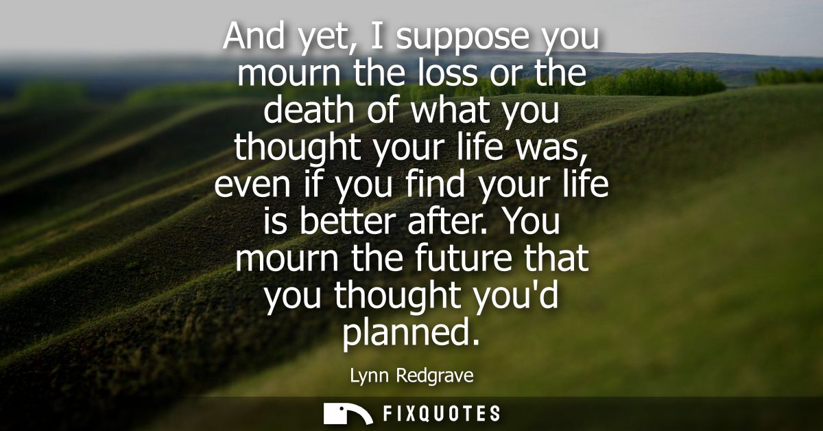And yet, I suppose you mourn the loss or the death of what you thought your life was, even if you find your life is bett