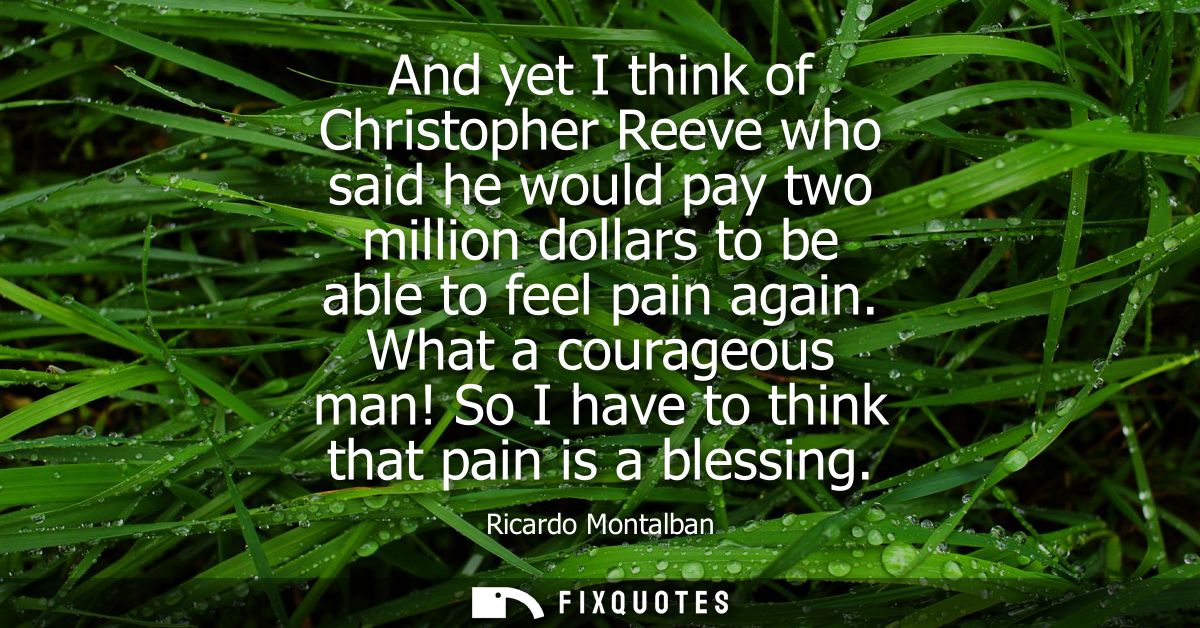 And yet I think of Christopher Reeve who said he would pay two million dollars to be able to feel pain again.