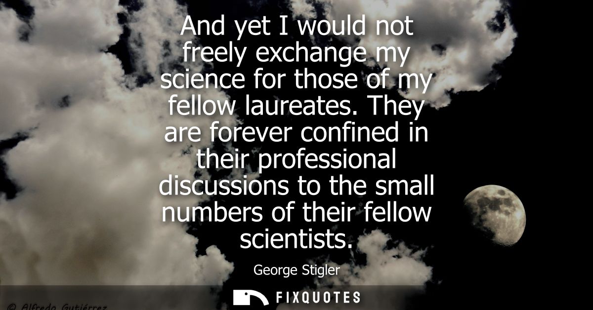 And yet I would not freely exchange my science for those of my fellow laureates. They are forever confined in their prof