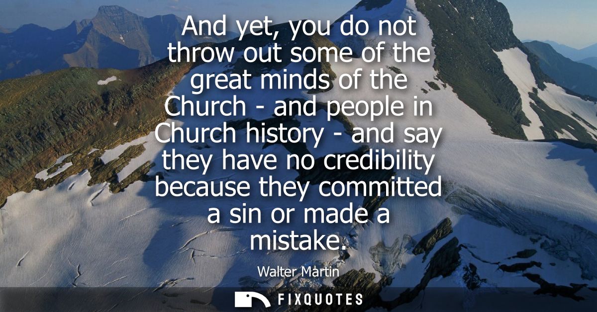 And yet, you do not throw out some of the great minds of the Church - and people in Church history - and say they have n