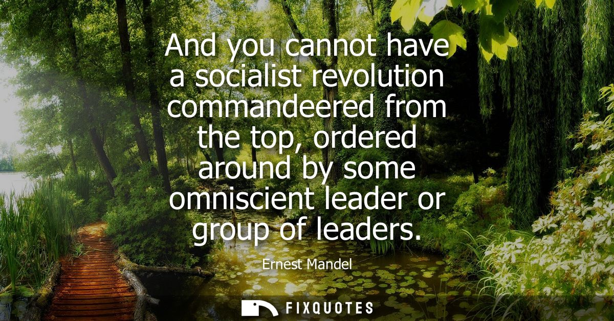 And you cannot have a socialist revolution commandeered from the top, ordered around by some omniscient leader or group 