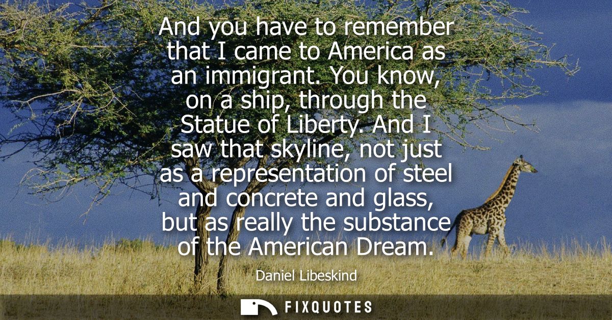 And you have to remember that I came to America as an immigrant. You know, on a ship, through the Statue of Liberty.