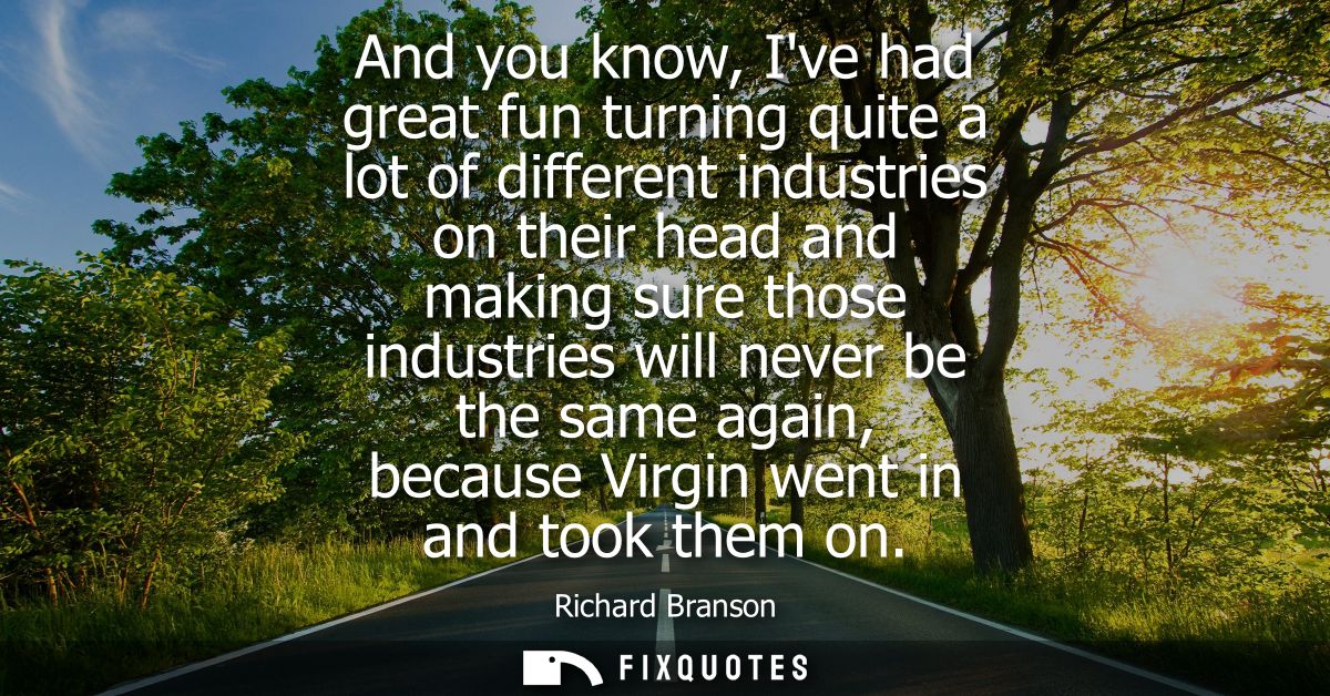 And you know, Ive had great fun turning quite a lot of different industries on their head and making sure those industri