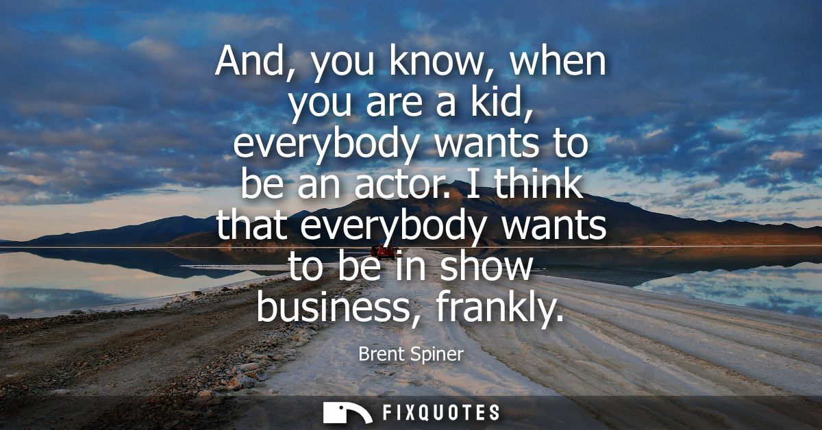 And, you know, when you are a kid, everybody wants to be an actor. I think that everybody wants to be in show business, 
