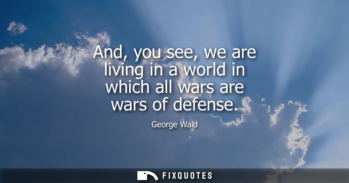 And, you see, we are living in a world in which all wars are wars of defense