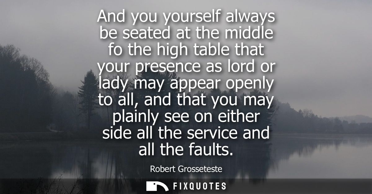 And you yourself always be seated at the middle fo the high table that your presence as lord or lady may appear openly t