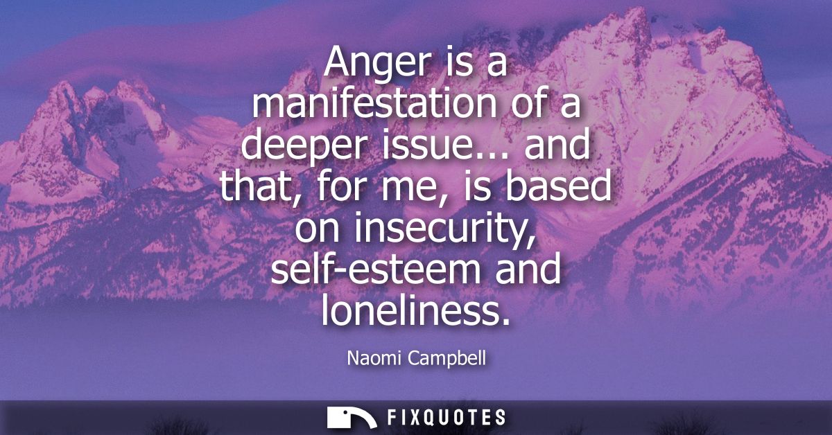 Anger is a manifestation of a deeper issue... and that, for me, is based on insecurity, self-esteem and loneliness