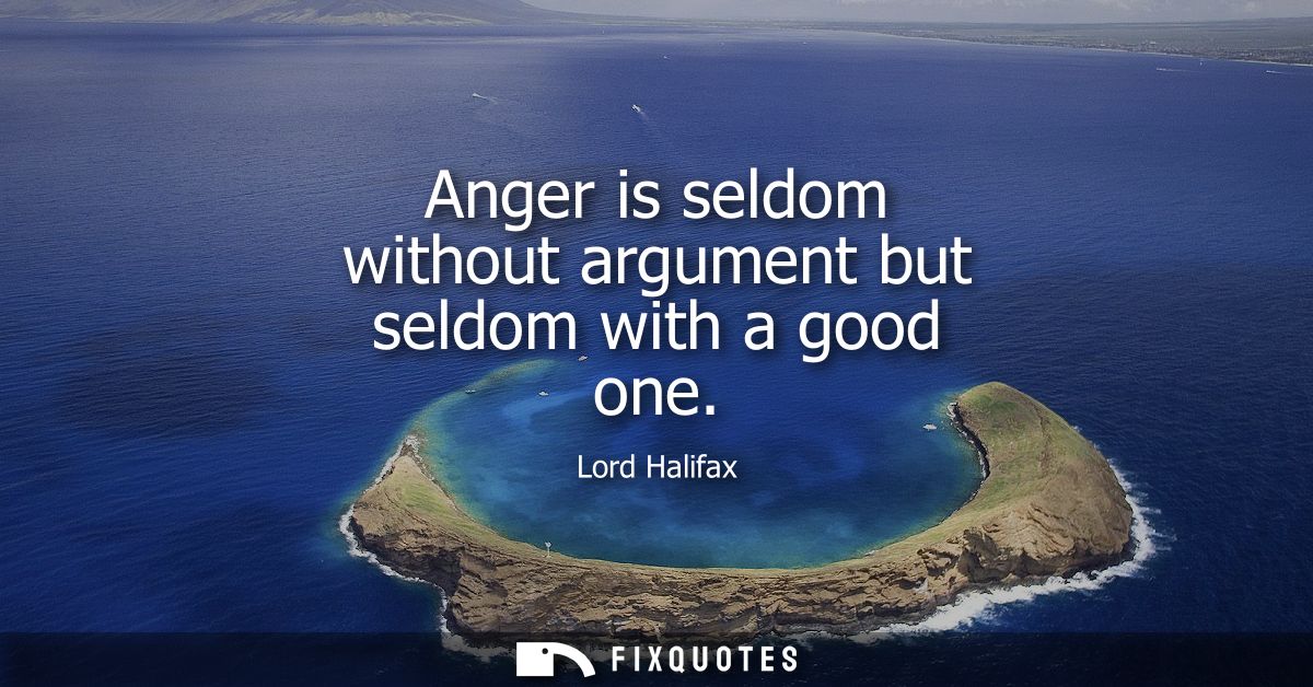 Anger is seldom without argument but seldom with a good one