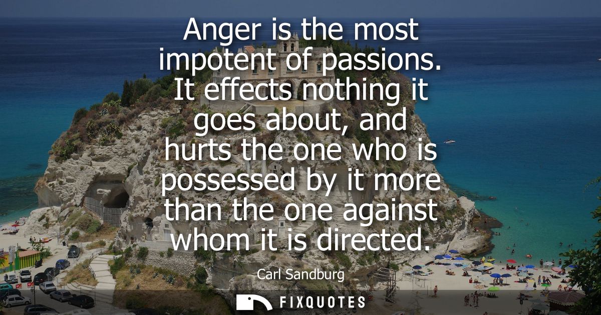 Anger is the most impotent of passions. It effects nothing it goes about, and hurts the one who is possessed by it more 