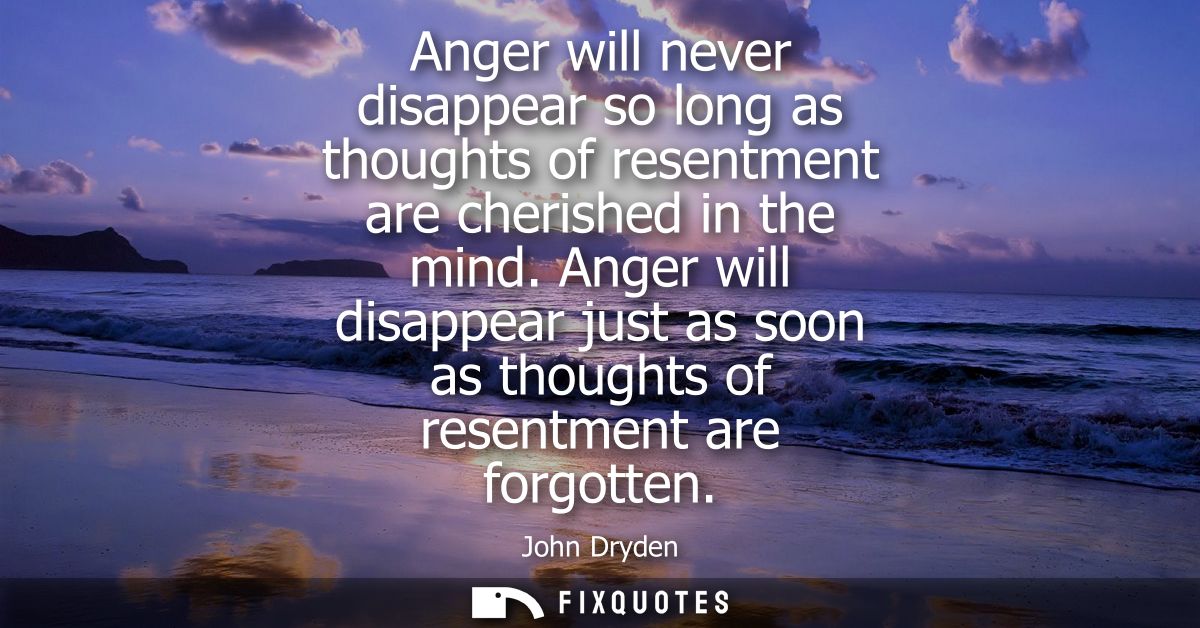 Anger will never disappear so long as thoughts of resentment are cherished in the mind. Anger will disappear just as soo