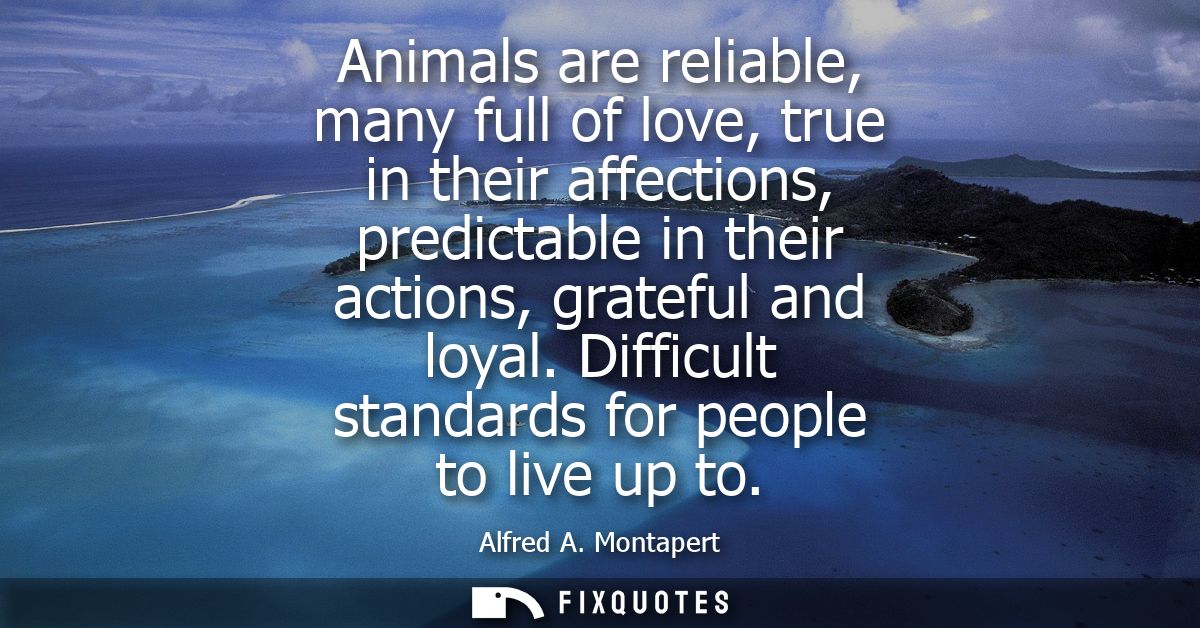 Animals are reliable, many full of love, true in their affections, predictable in their actions, grateful and loyal.