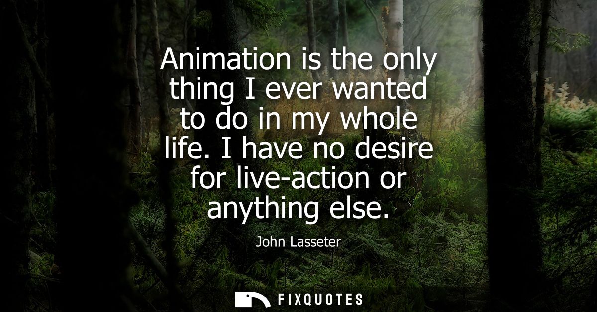 Animation is the only thing I ever wanted to do in my whole life. I have no desire for live-action or anything else