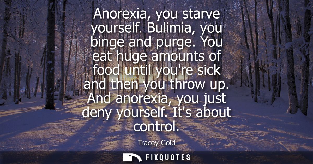 Anorexia, you starve yourself. Bulimia, you binge and purge. You eat huge amounts of food until youre sick and then you 