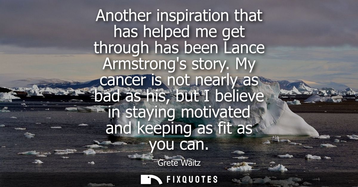Another inspiration that has helped me get through has been Lance Armstrongs story. My cancer is not nearly as bad as hi
