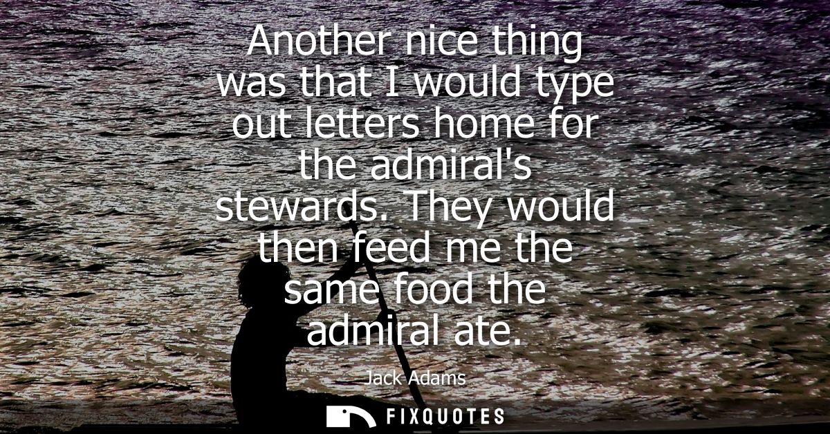 Another nice thing was that I would type out letters home for the admirals stewards. They would then feed me the same fo