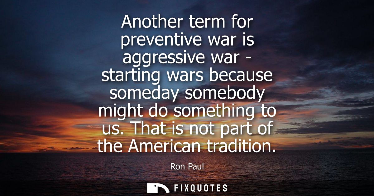 Another term for preventive war is aggressive war - starting wars because someday somebody might do something to us. Tha