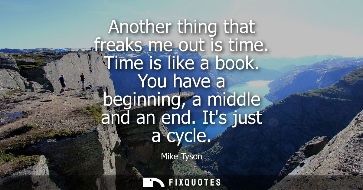 Another thing that freaks me out is time. Time is like a book. You have a beginning, a middle and an end. Its just a cyc
