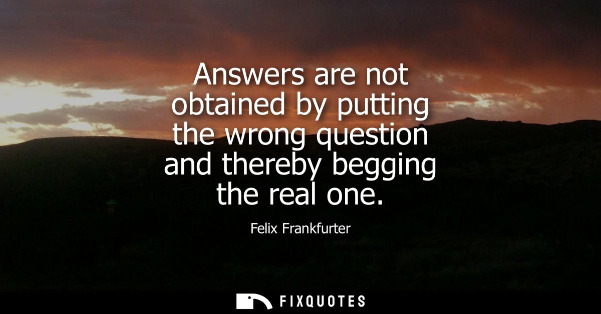 Answers are not obtained by putting the wrong question and thereby begging the real one