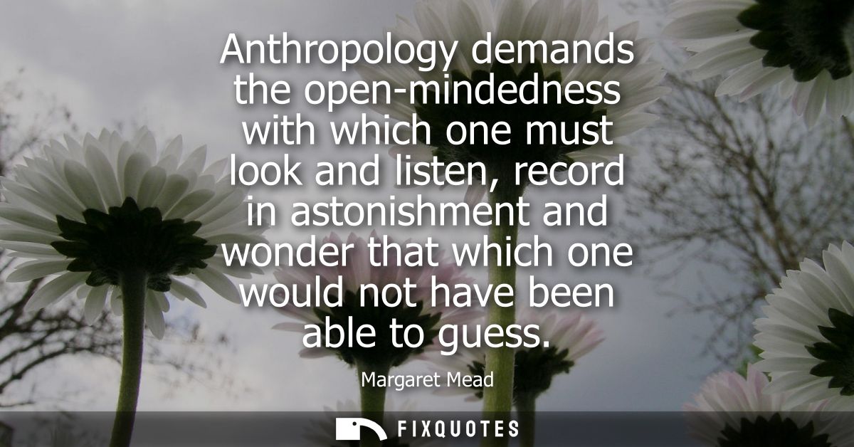 Anthropology demands the open-mindedness with which one must look and listen, record in astonishment and wonder that whi