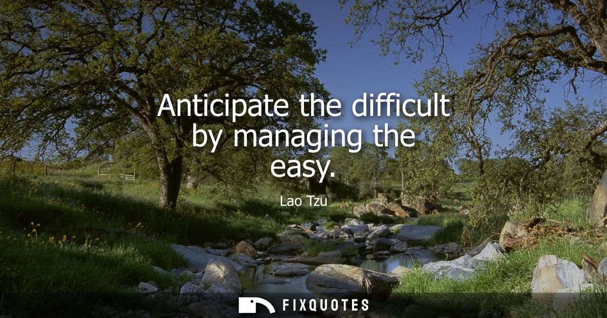 Anticipate the difficult by managing the easy - Lao Tzu