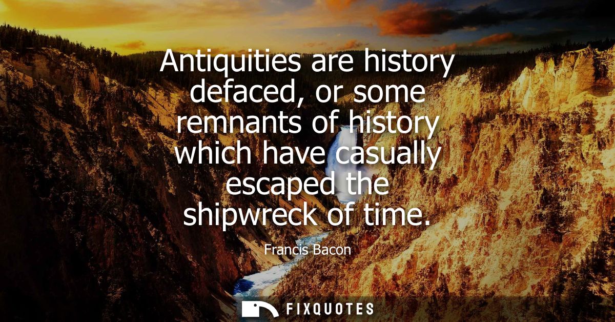 Antiquities are history defaced, or some remnants of history which have casually escaped the shipwreck of time - Francis