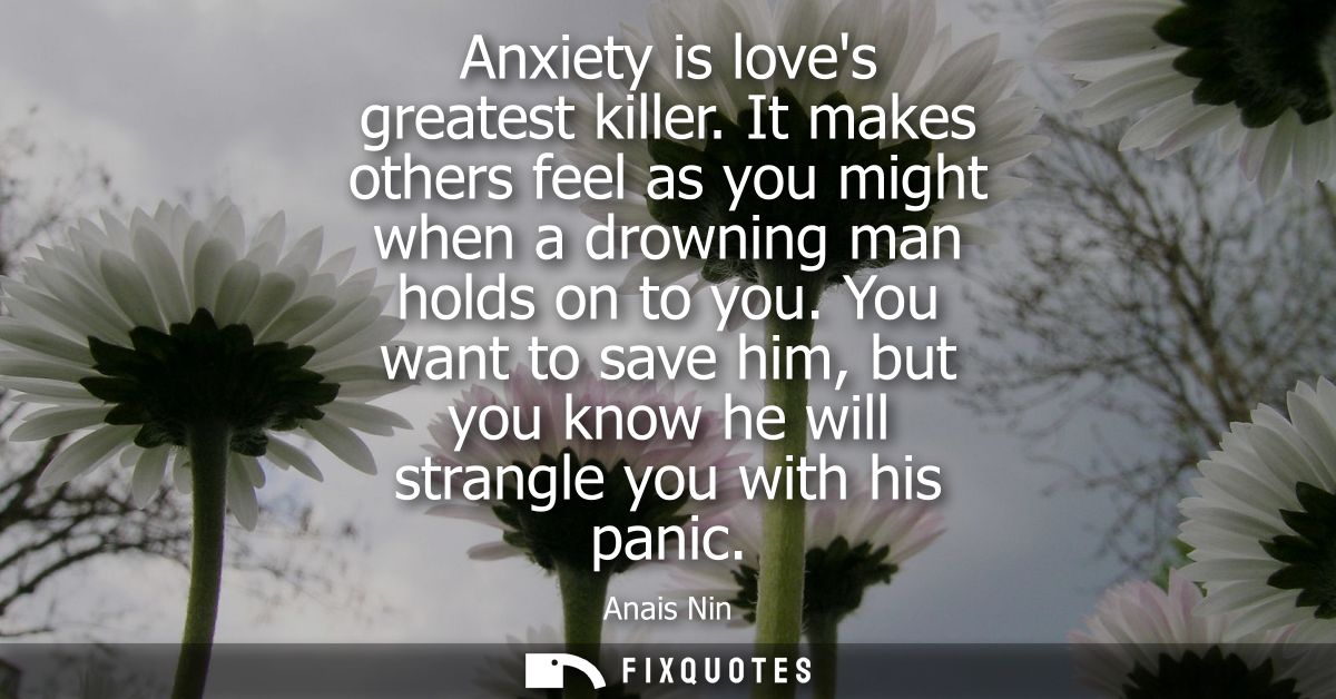 Anxiety is loves greatest killer. It makes others feel as you might when a drowning man holds on to you.