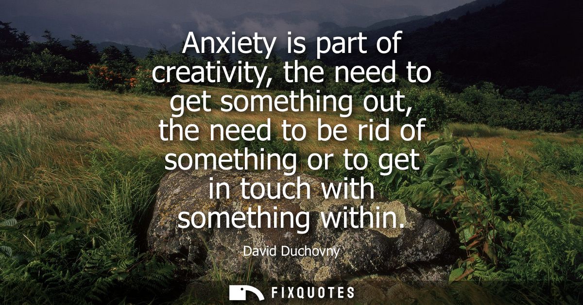 Anxiety is part of creativity, the need to get something out, the need to be rid of something or to get in touch with so
