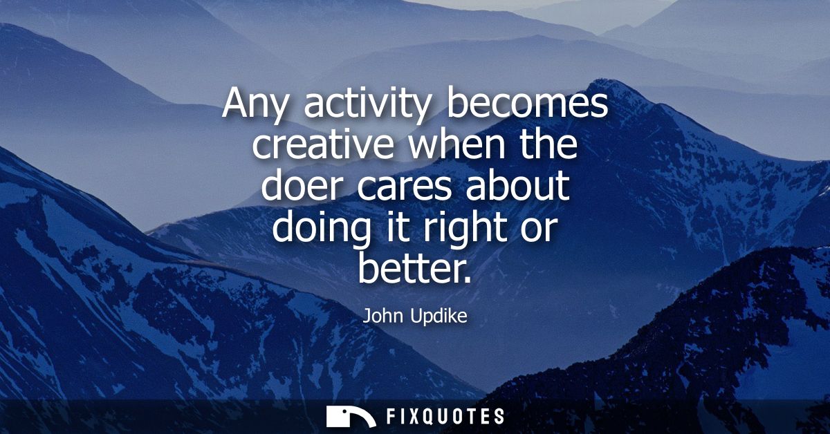 Any activity becomes creative when the doer cares about doing it right or better